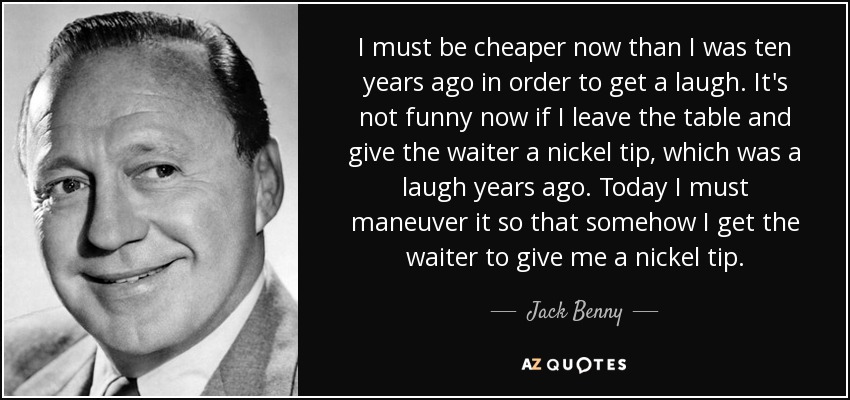 I must be cheaper now than I was ten years ago in order to get a laugh. It's not funny now if I leave the table and give the waiter a nickel tip, which was a laugh years ago. Today I must maneuver it so that somehow I get the waiter to give me a nickel tip. - Jack Benny