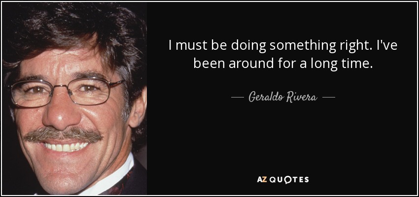 I must be doing something right. I've been around for a long time. - Geraldo Rivera