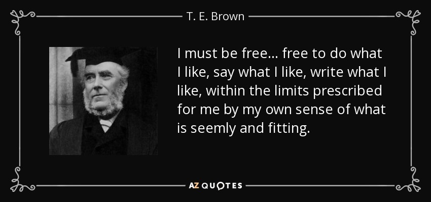I must be free... free to do what I like, say what I like, write what I like, within the limits prescribed for me by my own sense of what is seemly and fitting. - T. E. Brown