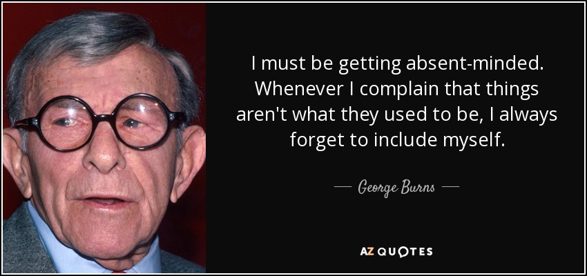I must be getting absent-minded. Whenever I complain that things aren't what they used to be, I always forget to include myself. - George Burns