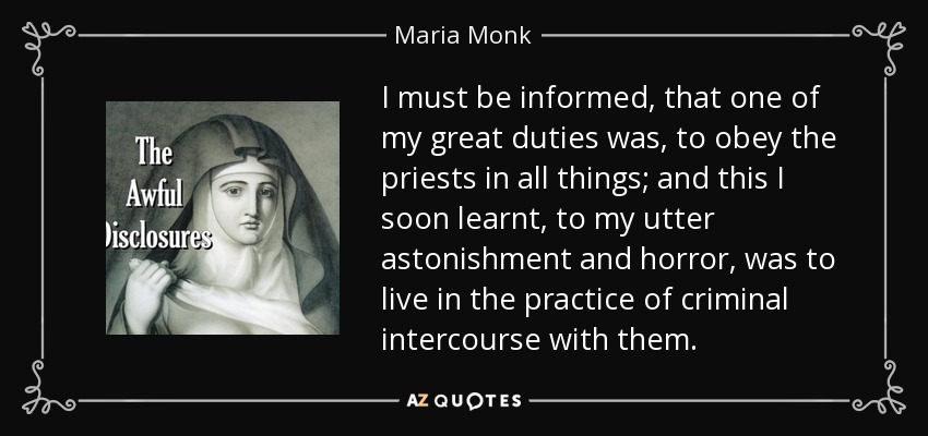 I must be informed, that one of my great duties was, to obey the priests in all things; and this I soon learnt, to my utter astonishment and horror, was to live in the practice of criminal intercourse with them. - Maria Monk