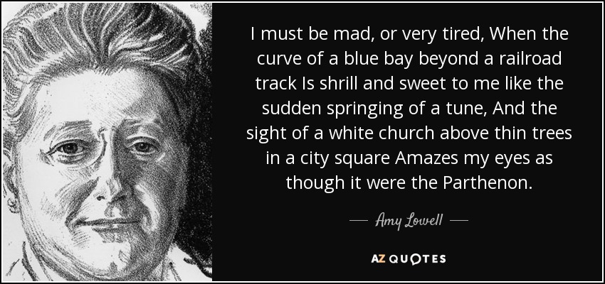 I must be mad, or very tired, When the curve of a blue bay beyond a railroad track Is shrill and sweet to me like the sudden springing of a tune, And the sight of a white church above thin trees in a city square Amazes my eyes as though it were the Parthenon. - Amy Lowell