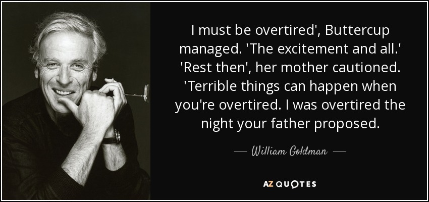 I must be overtired', Buttercup managed. 'The excitement and all.' 'Rest then', her mother cautioned. 'Terrible things can happen when you're overtired. I was overtired the night your father proposed. - William Goldman