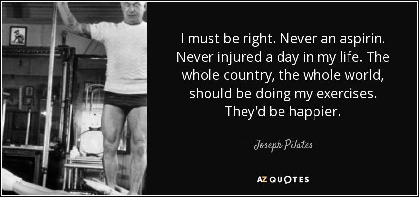 I must be right. Never an aspirin. Never injured a day in my life. The whole country, the whole world, should be doing my exercises. They'd be happier. - Joseph Pilates