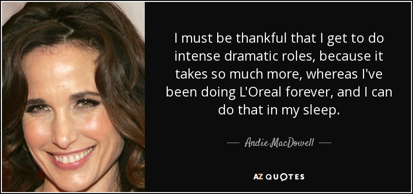 I must be thankful that I get to do intense dramatic roles, because it takes so much more, whereas I've been doing L'Oreal forever, and I can do that in my sleep. - Andie MacDowell