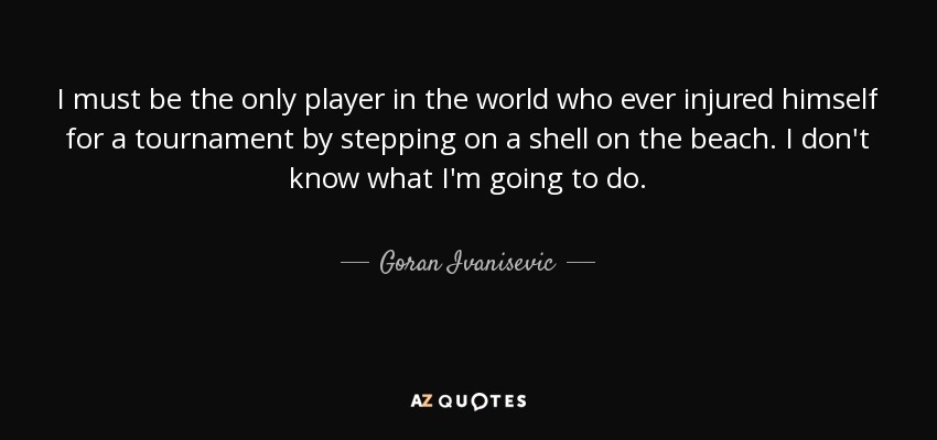 I must be the only player in the world who ever injured himself for a tournament by stepping on a shell on the beach. I don't know what I'm going to do. - Goran Ivanisevic