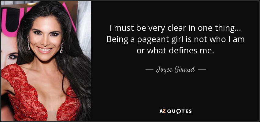 I must be very clear in one thing... Being a pageant girl is not who I am or what defines me. - Joyce Giraud