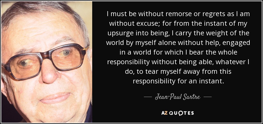 I must be without remorse or regrets as I am without excuse; for from the instant of my upsurge into being, I carry the weight of the world by myself alone without help, engaged in a world for which I bear the whole responsibility without being able, whatever I do, to tear myself away from this responsibility for an instant. - Jean-Paul Sartre