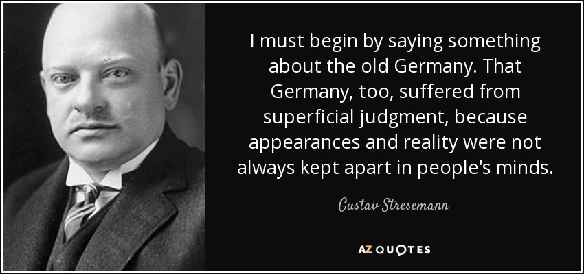 I must begin by saying something about the old Germany. That Germany, too, suffered from superficial judgment, because appearances and reality were not always kept apart in people's minds. - Gustav Stresemann