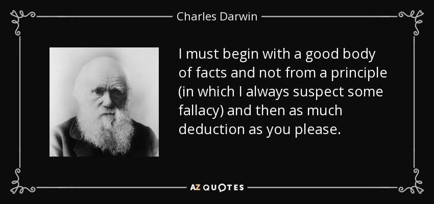 I must begin with a good body of facts and not from a principle (in which I always suspect some fallacy) and then as much deduction as you please. - Charles Darwin