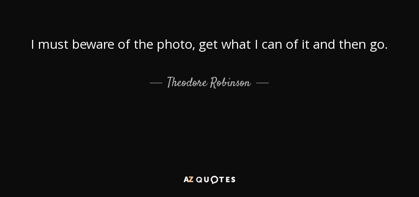 I must beware of the photo, get what I can of it and then go. - Theodore Robinson