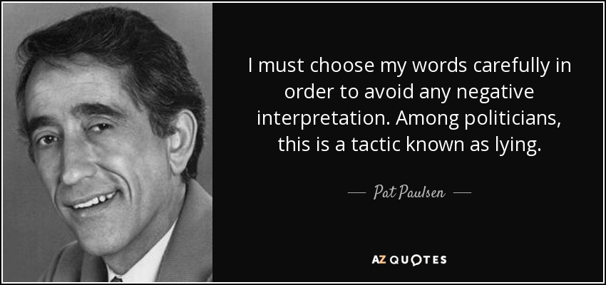 I must choose my words carefully in order to avoid any negative interpretation. Among politicians, this is a tactic known as lying. - Pat Paulsen