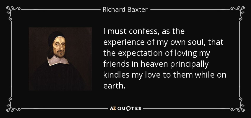 I must confess, as the experience of my own soul, that the expectation of loving my friends in heaven principally kindles my love to them while on earth. - Richard Baxter