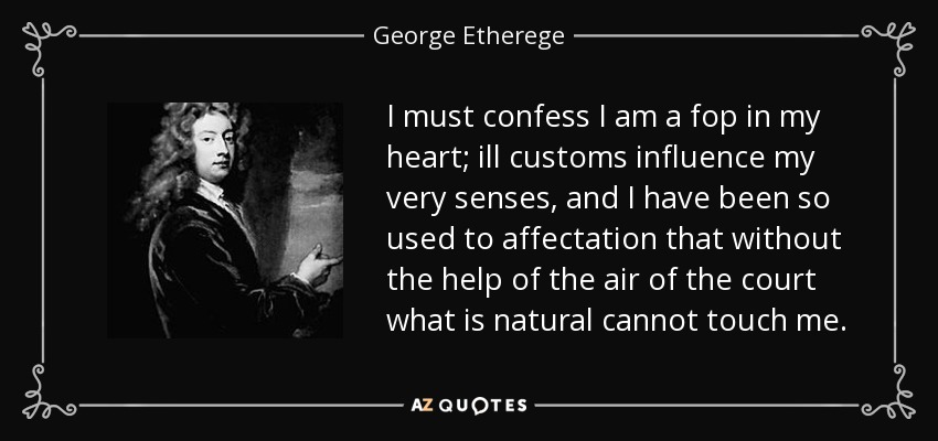 I must confess I am a fop in my heart; ill customs influence my very senses, and I have been so used to affectation that without the help of the air of the court what is natural cannot touch me. - George Etherege