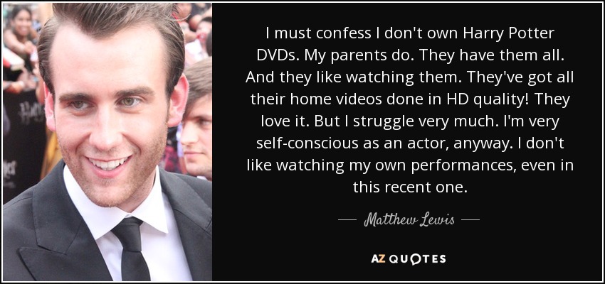 I must confess I don't own Harry Potter DVDs. My parents do. They have them all. And they like watching them. They've got all their home videos done in HD quality! They love it. But I struggle very much. I'm very self-conscious as an actor, anyway. I don't like watching my own performances, even in this recent one. - Matthew Lewis