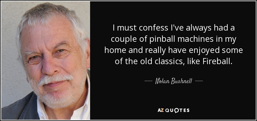 I must confess I've always had a couple of pinball machines in my home and really have enjoyed some of the old classics, like Fireball. - Nolan Bushnell