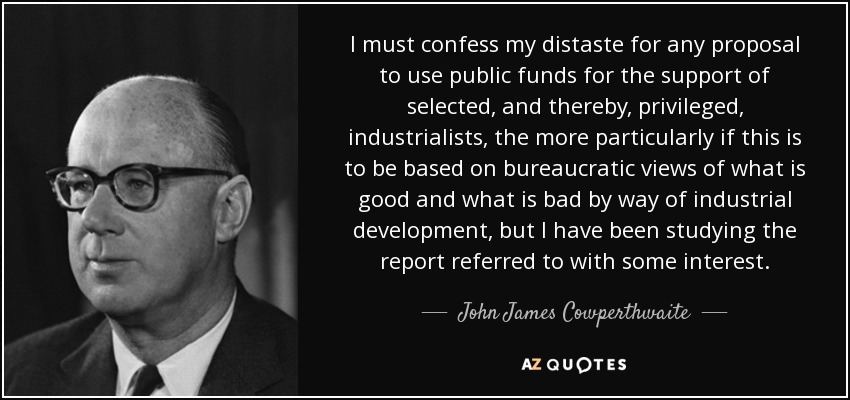 I must confess my distaste for any proposal to use public funds for the support of selected, and thereby, privileged, industrialists, the more particularly if this is to be based on bureaucratic views of what is good and what is bad by way of industrial development, but I have been studying the report referred to with some interest. - John James Cowperthwaite