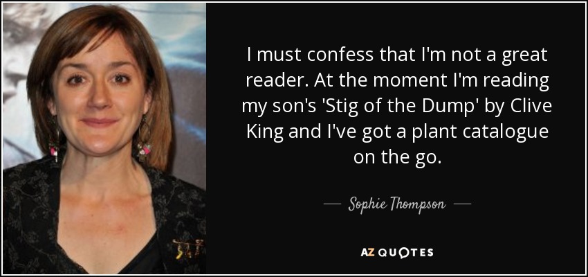I must confess that I'm not a great reader. At the moment I'm reading my son's 'Stig of the Dump' by Clive King and I've got a plant catalogue on the go. - Sophie Thompson