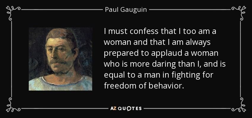 I must confess that I too am a woman and that I am always prepared to applaud a woman who is more daring than I, and is equal to a man in fighting for freedom of behavior. - Paul Gauguin