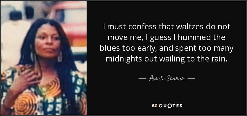 I must confess that waltzes do not move me, I guess I hummed the blues too early, and spent too many midnights out wailing to the rain. - Assata Shakur