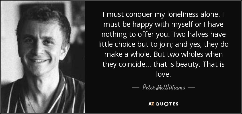 I must conquer my loneliness alone. I must be happy with myself or I have nothing to offer you. Two halves have little choice but to join; and yes, they do make a whole. But two wholes when they coincide... that is beauty. That is love. - Peter McWilliams