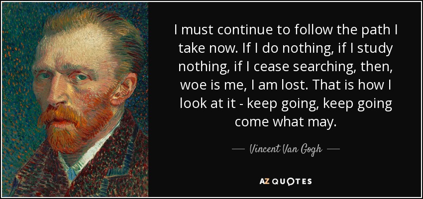 I must continue to follow the path I take now. If I do nothing, if I study nothing, if I cease searching, then, woe is me, I am lost. That is how I look at it - keep going, keep going come what may. - Vincent Van Gogh