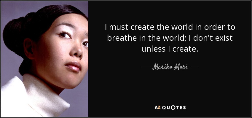 I must create the world in order to breathe in the world; I don't exist unless I create. - Mariko Mori