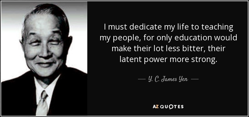 I must dedicate my life to teaching my people, for only education would make their lot less bitter, their latent power more strong. - Y. C. James Yen