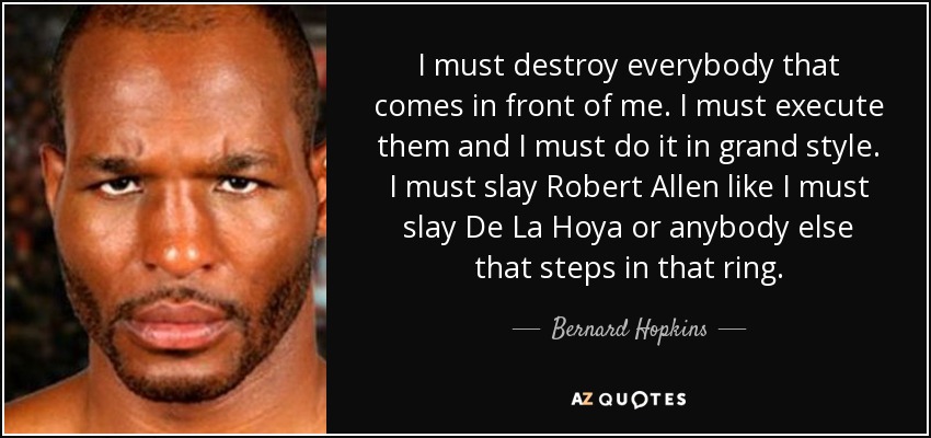 I must destroy everybody that comes in front of me. I must execute them and I must do it in grand style. I must slay Robert Allen like I must slay De La Hoya or anybody else that steps in that ring. - Bernard Hopkins