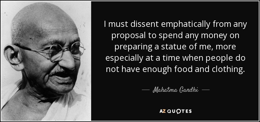 I must dissent emphatically from any proposal to spend any money on preparing a statue of me, more especially at a time when people do not have enough food and clothing. - Mahatma Gandhi