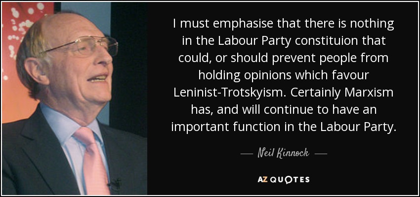I must emphasise that there is nothing in the Labour Party constituion that could, or should prevent people from holding opinions which favour Leninist-Trotskyism. Certainly Marxism has, and will continue to have an important function in the Labour Party. - Neil Kinnock