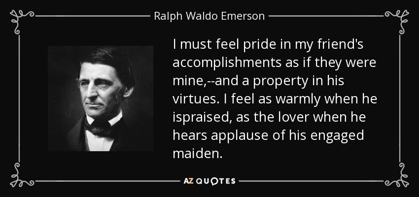 I must feel pride in my friend's accomplishments as if they were mine,--and a property in his virtues. I feel as warmly when he ispraised, as the lover when he hears applause of his engaged maiden. - Ralph Waldo Emerson