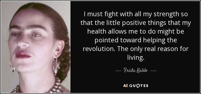 I must fight with all my strength so that the little positive things that my health allows me to do might be pointed toward helping the revolution. The only real reason for living. - Frida Kahlo