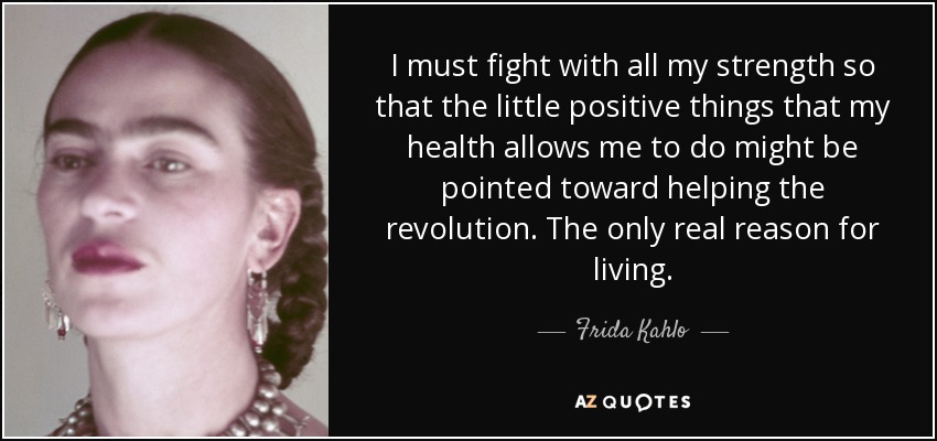 I must fight with all my strength so that the little positive things that my health allows me to do might be pointed toward helping the revolution. The only real reason for living. - Frida Kahlo