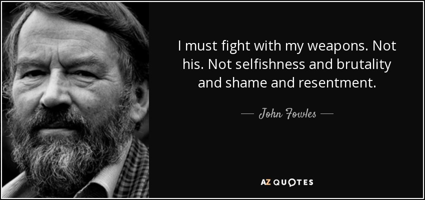 I must fight with my weapons. Not his. Not selfishness and brutality and shame and resentment. - John Fowles