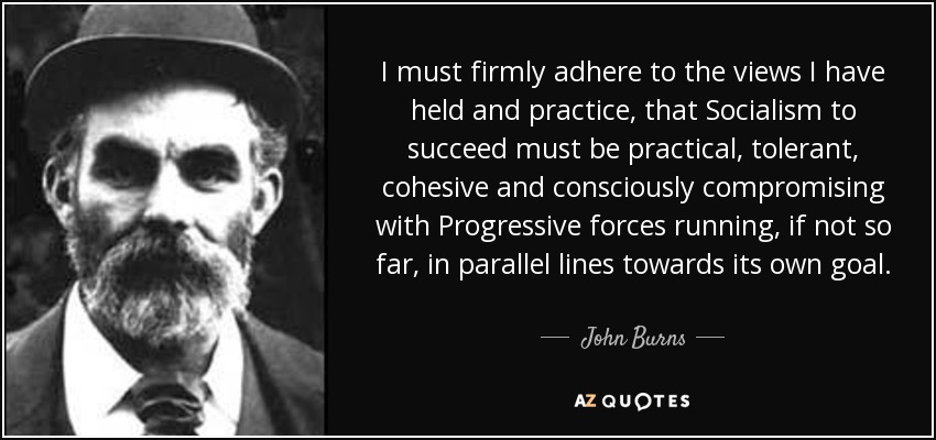 I must firmly adhere to the views I have held and practice, that Socialism to succeed must be practical, tolerant, cohesive and consciously compromising with Progressive forces running, if not so far, in parallel lines towards its own goal. - John Burns