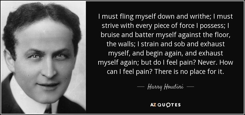 I must fling myself down and writhe; I must strive with every piece of force I possess; I bruise and batter myself against the floor, the walls; I strain and sob and exhaust myself, and begin again, and exhaust myself again; but do I feel pain? Never. How can I feel pain? There is no place for it. - Harry Houdini