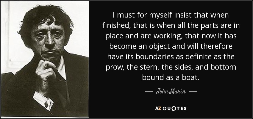 I must for myself insist that when finished, that is when all the parts are in place and are working, that now it has become an object and will therefore have its boundaries as definite as the prow, the stern, the sides, and bottom bound as a boat. - John Marin
