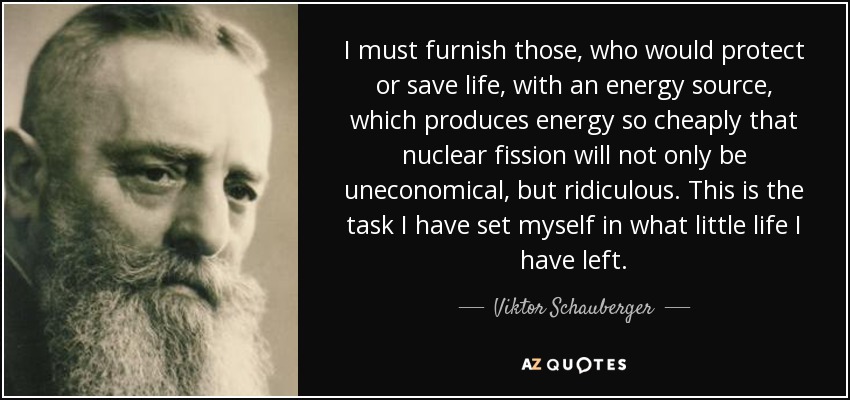 I must furnish those, who would protect or save life, with an energy source, which produces energy so cheaply that nuclear fission will not only be uneconomical, but ridiculous. This is the task I have set myself in what little life I have left. - Viktor Schauberger