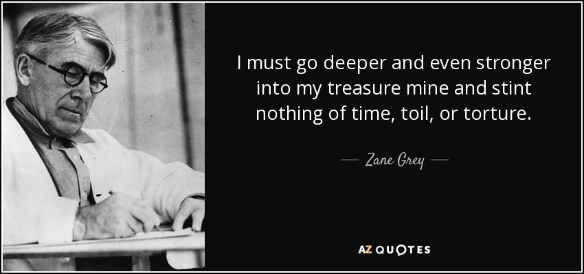 I must go deeper and even stronger into my treasure mine and stint nothing of time, toil, or torture. - Zane Grey