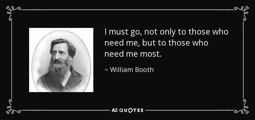 I must go, not only to those who need me, but to those who need me most. - William Booth