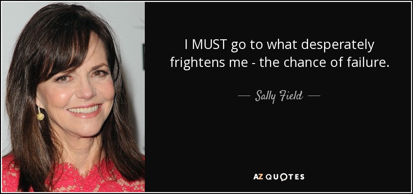I MUST go to what desperately frightens me - the chance of failure. - Sally Field
