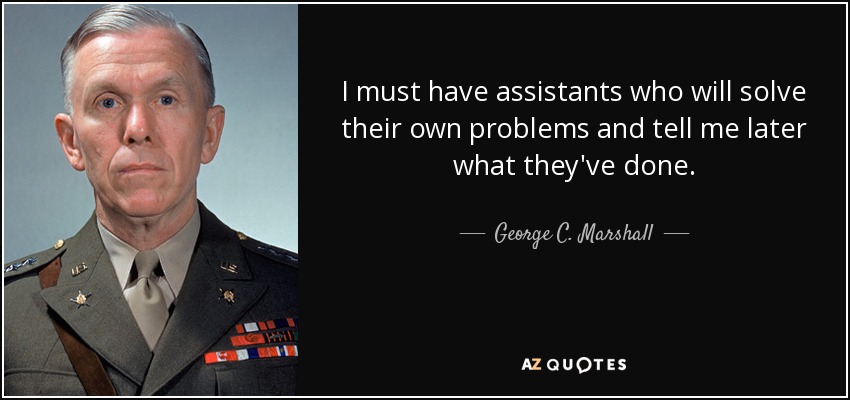 I must have assistants who will solve their own problems and tell me later what they've done. - George C. Marshall