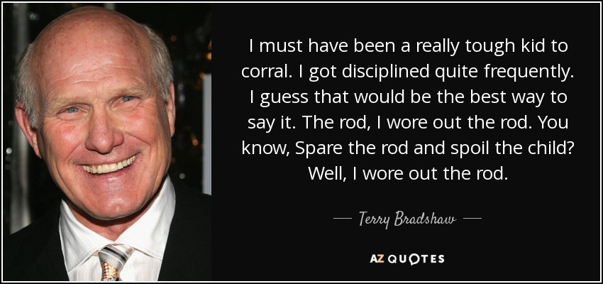 I must have been a really tough kid to corral. I got disciplined quite frequently. I guess that would be the best way to say it. The rod, I wore out the rod. You know, Spare the rod and spoil the child? Well, I wore out the rod. - Terry Bradshaw