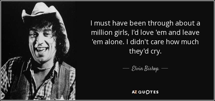 I must have been through about a million girls, I'd love 'em and leave 'em alone. I didn't care how much they'd cry. - Elvin Bishop