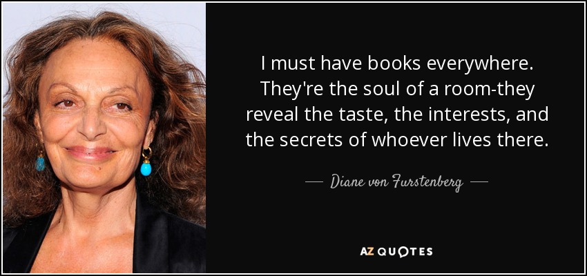 I must have books everywhere. They're the soul of a room-they reveal the taste, the interests, and the secrets of whoever lives there. - Diane von Furstenberg