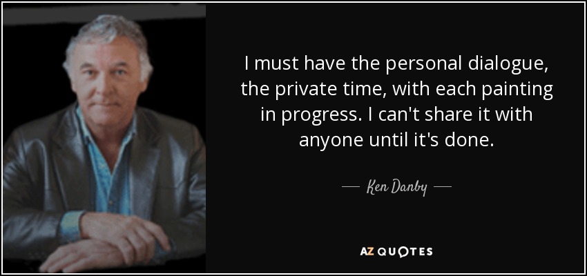 I must have the personal dialogue, the private time, with each painting in progress. I can't share it with anyone until it's done. - Ken Danby