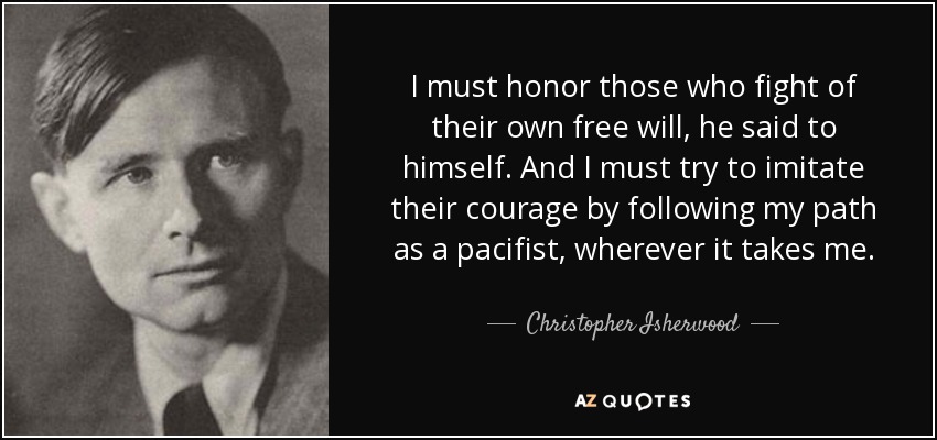 I must honor those who fight of their own free will, he said to himself. And I must try to imitate their courage by following my path as a pacifist, wherever it takes me. - Christopher Isherwood