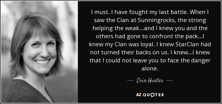 I must. I have fought my last battle. When I saw the Clan at Sunningrocks, the strong helping the weak...and I knew you and the others had gone to confront the pack...I knew my Clan was loyal. I knew StarClan had not turned their backs on us. I knew...I knew that I could not leave you to face the danger alone. - Erin Hunter