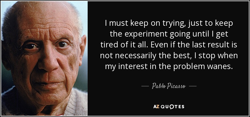 I must keep on trying, just to keep the experiment going until I get tired of it all. Even if the last result is not necessarily the best, I stop when my interest in the problem wanes. - Pablo Picasso